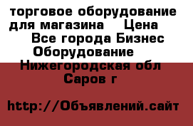 торговое оборудование для магазина  › Цена ­ 100 - Все города Бизнес » Оборудование   . Нижегородская обл.,Саров г.